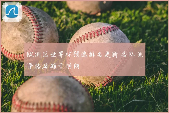 欧洲区世界杯预选排名更新 各队竞争格局趋于明朗