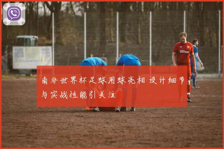 南非世界杯足球用球亮相 设计细节与实战性能引关注