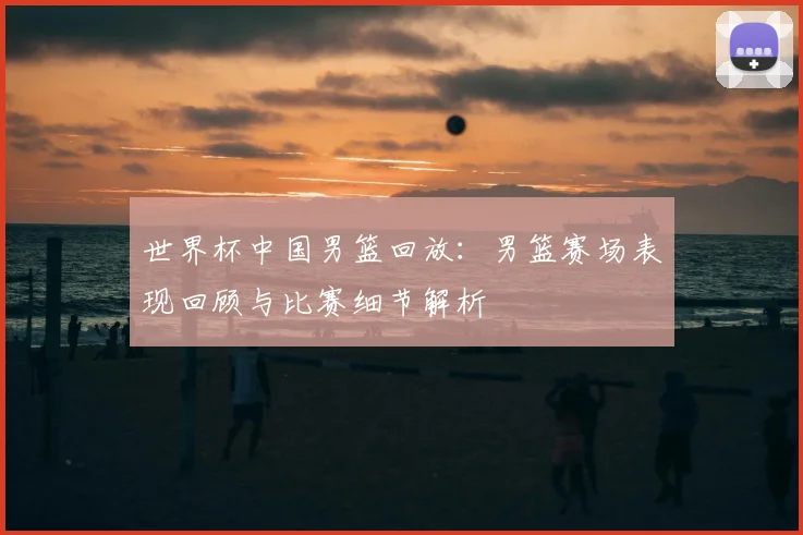 世界杯中国男篮回放：男篮赛场表现回顾与比赛细节解析
