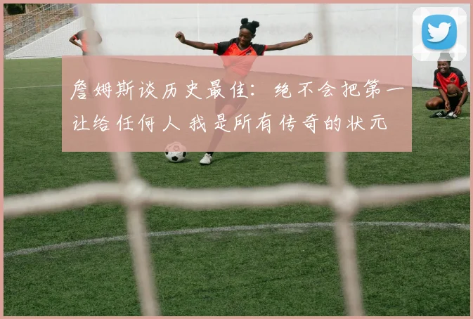 詹姆斯谈历史最佳:绝不会把第一让给任何人 我是所有传奇的状元