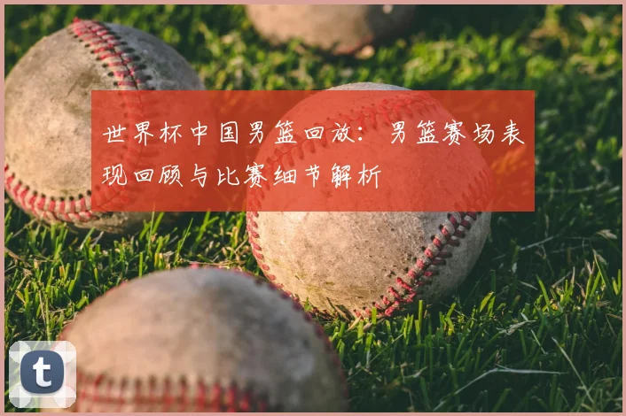 世界杯中国男篮回放:男篮赛场表现回顾与比赛细节解析